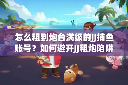 怎么租到炮台满级的JJ捕鱼账号？如何避开JJ租炮陷阱？技巧全在这里