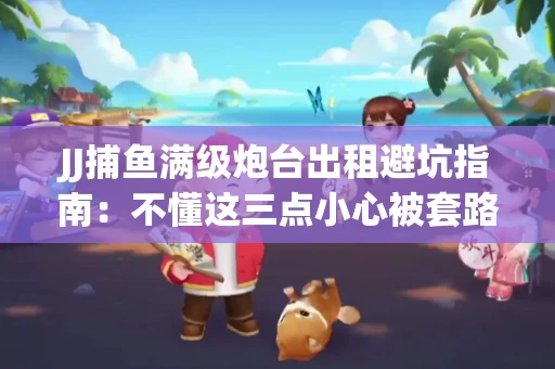 JJ捕鱼满级炮台出租避坑指南：不懂这三点小心被套路